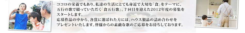 ココロの栄養でもあり、私達の生活にとても身近で大切な「食」をテーマに、五行の歌で綴っていただく「食五行歌」。7回目を迎えた2012年度の募集をスタートします。応募作品の中から、各賞に選ばれた方には、ハウス製品の詰め合わせをプレゼントいたします。皆様からの素敵な歌のご応募をお待ちしております。