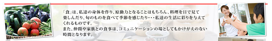 「食」は、私達の身体を作り、原動力となることはもちろん、料理を目で見て楽しんだり、旬のものを食べて季節を感じたり・・・私達の生活に彩りを与えてくれるものです。また、仲間や家族との食事は、コミュニケーションの場としてもかけがえのない時間となります。