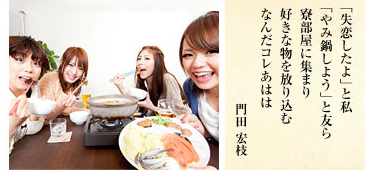 「失恋したよ」と私 「やみ鍋しよう」と友ら 寮部屋に集まり 好きな物を放り込む なんだコレあはは/門田宏枝