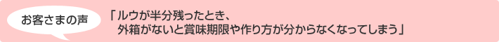 お客さまの声 「ルウが半分残ったとき、 外箱がないと賞味期限や作り方が分からなくなってしまう」