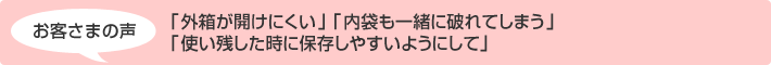 お客さまの声 「外箱が開けにくい」「内袋も一緒に破れてしまう」「使い残した時に保存しやすいようにして」