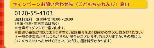 �L�����y�[�����₢���킹��q���ǂ������񂶁r���� 0120-55-4103�ʘb������ ��t���� 10:00�`20:00(���j�E�j���E�N���N�n�͏���)*�����K�C�_���X�ł��ē����܂��B*�ԈႢ�d�b�������Ă���܂��̂ŁA�d�b�ԍ����悭���m���߂̂����A���������������B*�ꕔ��IP�d�b����͂Ȃ���Ȃ��ꍇ���������܂��B�������܂����A���̍ۂɂ�042-679-8561�ւ��������������B(�������A�ʘb����������܂�)
