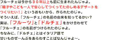 �t���[�`�F�͍�����30�N�ȏ���O�ɐ��܂ꂽ�񂶂��B�u�e�q�₱�ǂ���l�ň��S���Ă����Ă��̂��߂�f�U�[�g�����肽���I�v�Ƃ�������������A���ꂽ�̂���B���������΁A�u�t���[�`�F�v�̖��O�̗R����m���Ă邩���H���́A�u�t���[�c�v�Ɓu�h���`�F�v���������킹�āu�t���[�`�F�v�̖��O������ꂽ�̂����B���Ȃ݂ɁA�u�h���`�F�v�Ƃ̓C�^���A��ŊÂ����̂��`��Ԃ�����킷���Ƃ΂Ȃ񂶂��`�B