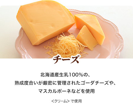 チーズ 北海道産生乳100％の、熟成度合いが厳密に管理されたゴーダチーズや、マスカルポーネなどを使用 ＜クリーム＞で使用