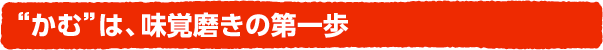 “かむ”は、味覚磨きの第一歩