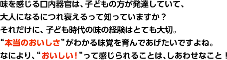 味を感じる口内器官は、子どもの方が発達していて、大人になるにつれ衰えるって知っていますか?それだけに、子ども時代の味の経験はとても大切。 “本当のおいしさ”がわかる味覚を育んであげたいですよね。なにより、“おいしい!”って感じられることは、しあわせなこと!