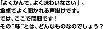 「よくかんで、よく味わいなさい」。食卓でよく聞かれる声掛けです。では、ここで問題です!その“味”とは、どんなものなのでしょう?