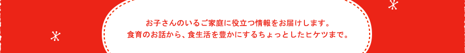 お子さんのいるご家庭に役立つ情報をお届けします。食育のお話から、食生活を豊かにするちょっとしたヒケツまで。