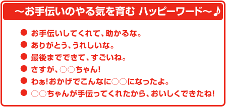 お手伝いのやる気を育む ハッピーワード お手伝いしてくれて、助かるな。 ありがとう、うれしいな。 最後までできて、すごいね。 さすが〇〇ちゃん。 わぁ!おかげでこんな〇〇になったよ。 〇〇ちゃんが手伝ってくれたから、おいしくできたね!