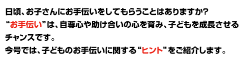 日頃、お子さんにお手伝いをしてもらうことはありますか? お手伝いは、自尊心や、助け合いの心を育み、子供を成長させるチャンスです。 今号では、子どものお手伝いに関するヒントをご紹介します。
