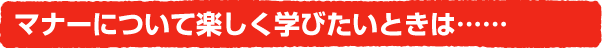 マナーについて楽しく学びたいときは……