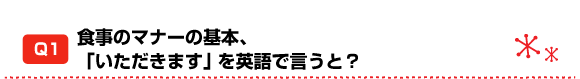 Q1 食事のマナーの基本、「いただきます」を英語で言うと?