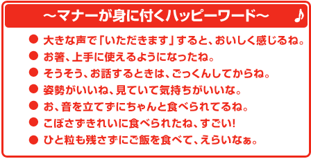 〜マナーが身に付くハッピーワード 〜●大きな声で「いただきます」すると、おいしく感じるね。 ●お箸、上手に使えるようになったね。 ●そうそう、お話するときは、ごっくんしてからね。 ●姿勢がいいね、見ていて気持ちがいいな。 ●お、音を立てずにちゃんと食べられてるね。 ●こぼさずきれいに食べられたね、すごい! ●一粒も残さずにご飯を食べて、えらいなぁ。
