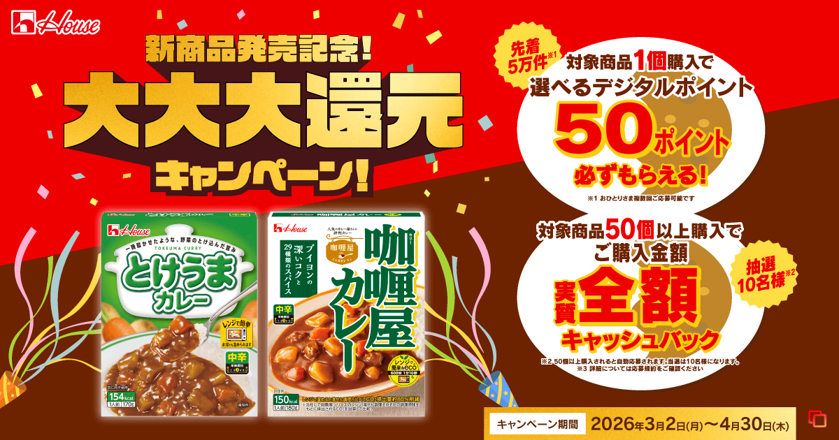 House 新商品発売記念! 大大大還元キャンペーン! 先着5万件※1 対象商品1個購入で選べるデジタルポイント50ポイント必ずもらえる! ※1 おひとりさま複数回ご応募可能です 抽選10名様※2 対象商品50個以上購入でご購入金額実質全額キャッシュバック ※2 50個以上購入されると自動応募されます。当選は10名様になります。 ※3 詳細については応募規約をご確認ください キャンペーン期間 2026年3月2日(月)〜4月30日(木)