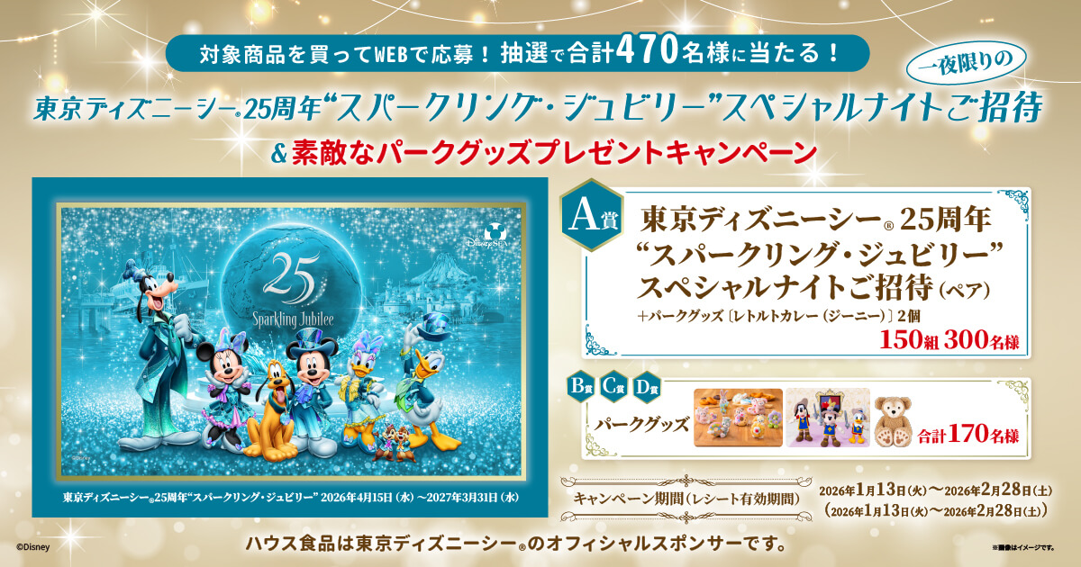 東京ディズニーシー®25周年 “スパークリング・ジュビリー”2026年4月15日（水）～2027年3月3日（水） 対象商品を買ってWEBで応募!抽選で合計470名様に当たる! 東京ディズニーシー®25周年 “スパークリング・ジュビリー”一夜限りのスペシャルナイトご招待＆素敵なパークグッズプレゼントキャンペーン A賞 東京ディズニーシー®25周年パークグッズ“スパークリング・ジュビリー”スペシャルナイトご招待（ペア）+パークグッズ［レトルトカレー（ジーニー）〕2個 150組300名様 B賞C賞D賞 パークグッズ 合計170名様 キャンペーン期間(レシート有効期間) 2026年1月13日（火）～2026年2月28日（土）（2026年1月13日（火）～2026年2月28日（土）） ハウス食品は東京ディズニーシー®のオフィシャルスポンサーです。