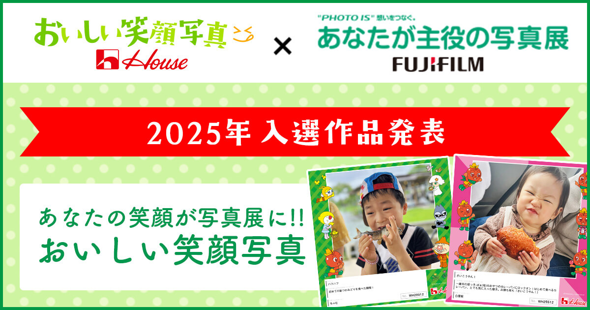 おいしい笑顔写真 House × PHOTO IS 想いをつなぐ。 あなたが主役の写真展 FUJIFILM 2025年 入選作品発表 あなたの笑顔が写真展に!! おいしい笑顔写真