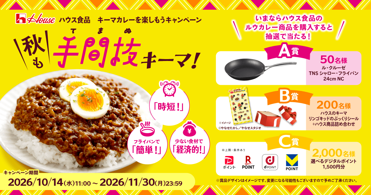 ハウス食品 キーマカレーを楽しもうキャンペーン ＼秋も／手(て)間(ま)抜(ぬ)キーマ!「時短!」フライパンで「簡単!」少ない食材で「経済的!」 ＼いまならハウス食品のルウカレー商品を購入すると抽選で当たる！／ A賞50名様ル・クルーゼTNS シャロー・フライパン 24cm NC B賞200名様 ハウスのキーマリンゴキッドのぷっくりシール+ハウス商品詰め合わせ※イメージ&copy;やなせたかし／やなせスタジオ C賞2,000名様 選べるデジタルポイント1,500円分※上限・条件あり ※賞品デザインはイメージです。変更になる可能性もございますので予めご了承ください。 キャンペーン期間2026/10/14(水)11:00~2026/11/30(月)23:59