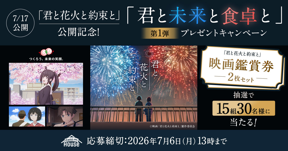 7/17公開「君と花火と約束と」公開記念!「君と未来と食卓と」第1弾 プレゼントキャンペーン つくろう、未来の笑顔。 君と花火と約束と ©︎映画「君と花火と約束と」製作委員会 「君と花火と約束と」映画鑑賞券 - 2枚セット - 抽選で15組30名様に当たる! comeon house 応募締切：2026年7月6日(月)13時まで
