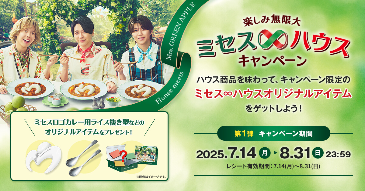 楽しみ無限大　ミセス∞ハウスキャンペーン　ハウス商品を味わって、キャンペーン限定のミセス∞ハウスオリジナルアイテムをゲットしよう!　第1弾　キャンペーン期間　2025.7.14(月)▶8.31(日)23:59　レシート有効期間：7.14(月)〜8.31(日)　House meets Mrs.GREEN APPLE　ミセスロゴカレー用ライス抜き型などのオリジナルアイテムをプレゼント!　※画像はイメージです。