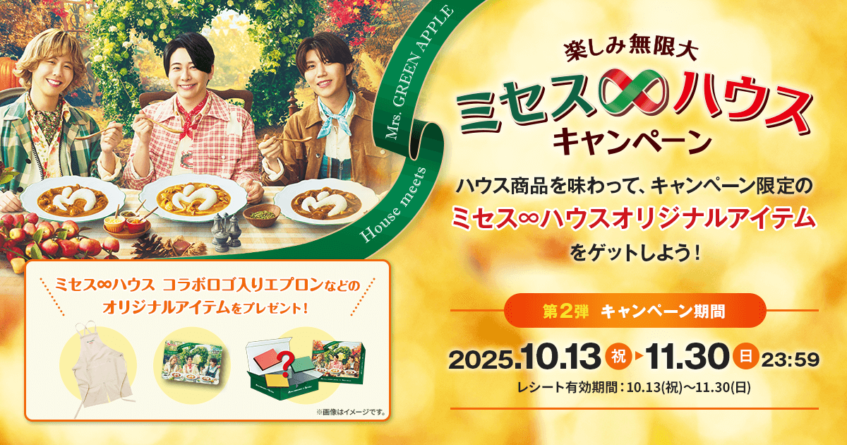 House meets Mrs. GREEN APPLE 楽しみ無限大 ミセス∞ハウス キャンペーン ハウス商品を味わって、キャンペーン限定のミセス∞ハウスオリジナルアイテムをゲットしよう！ 第2弾 キャンペーン期間 2025.10.13（祝）▶11.30（日）23:59 レシート有効期間：10.13（祝）～11.30（日）ミセス∞ハウス　コラボロゴ入りエプロンなどのオリジナルアイテムをプレゼント！※画像はイメージです。