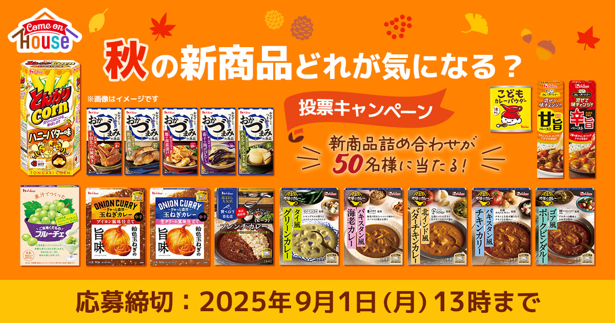 Come on House 秋の新商品どれが気になる？ 投票キャンペーン 新商品詰め合わせが50名様に当たる！ 応募締切：2025年9月1日（月）13時まで ※画像はイメージです