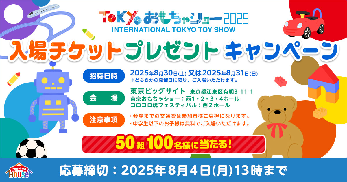 ToKyoおもちゃショー2025　INTERNATIONAL TOKYO TOY SHOW　入場チケットプレゼントキャンペーン　招待日時：2025年8月30日(土)又は2025年8月31日(日)※どちらかの開催日に限り、ご入場いただけます。　会場：東京ビッグサイト　東京都江東区有明3−11−1　東京おもちゃショー：西1・2・3・4ホール　コロコロ魂フェスティバル：西2ホール　注意事項：・会場までの交通費は参加者様ご負担になります。・中学生以下のお子様は無料でご入場いただけます。　50組100名様当たる！　【Come on House】　応募締切：2025年8月4日(月)13時まで