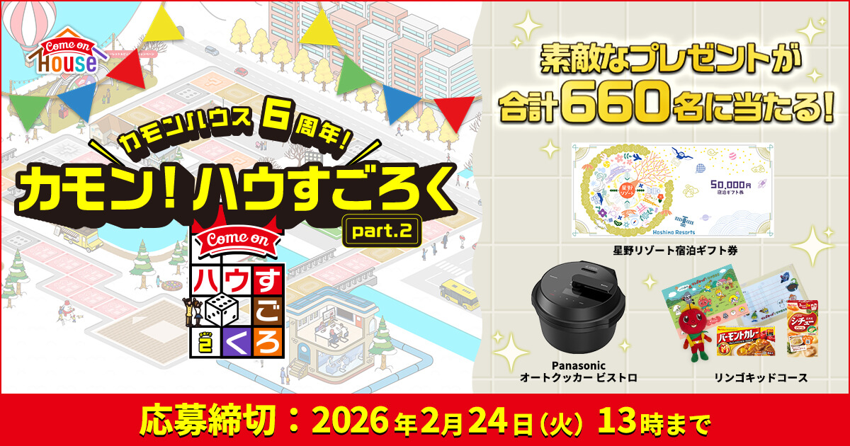 Come on HOUSE ＼カモンハウス6周年！／ カモン！ハウすごろく part.2 素敵なプレゼントが合計660名に当たる！ 星野リゾート宿泊ギフト券 Panasonic オートクッカー ビストロ リンゴキッドコース 応募締切：2026年2月24日（火）13時まで