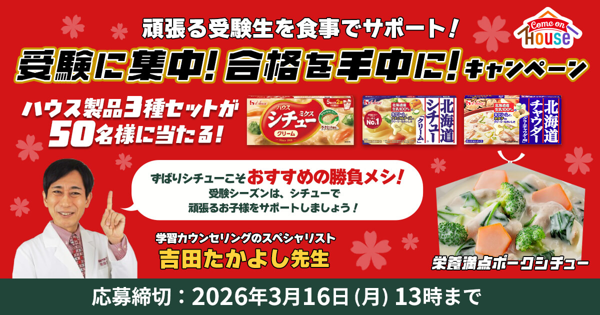 comeon house 頑張る受験生を食事でサポート！受験に集中！合格を手中に！キャンペーン ハウス製品3種セットが50名様に当たる! ずばりシチューこそおすすめの勝負メシ! 受験シーズンは、シチューで頑張るお子様をサポートしましょう! 学習カウンセリングのスペシャリスト 吉田たかよし先生 栄養満点ポークシチュー 応募締切：2026年3月16日（月）13時まで
