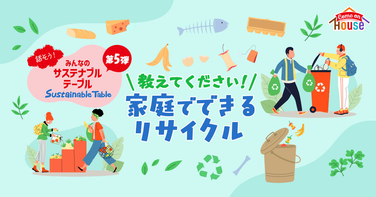 Come on House 話そう！みんなのサステナブルテーブル Sustainable Table 第5彈 \教えてください！/家庭でできるリサイクル
