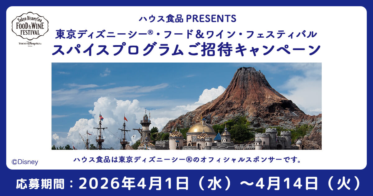 Tokyo DisneySea FOOD & WINE FESTIVAL ハウス食品 PRESENTS 東京ディズニーシー®・フード&ワイン・フェスティバル スパイスプログラムご招待キャンペーン ®Disney ハウス食品は東京ディズニーシー®のオフィシャルスポンサーです。 応募期間：2026年4月1日(水)～2026年4月14日(火)