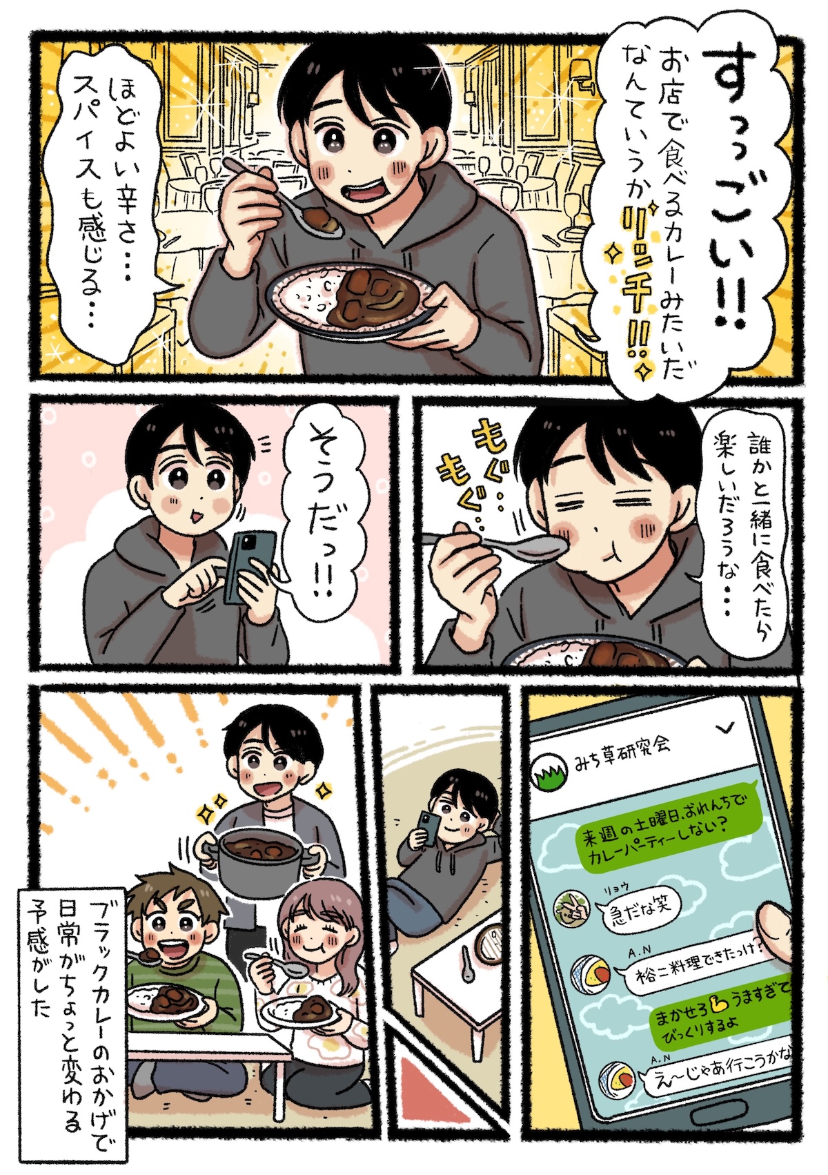 完成したブラックカレーの、ほどよい辛さとスパイス感、お店のようなリッチな味わいに目を輝かせる裕二。食べているうちに「誰かといっしょに食べたら楽しいだろうな」と思い立ち、友人達に「来週末、おれんちでカレーパーティーしない？」とメッセージを送る。翌週、裕二の家でカレーパーティーが実現。ブラックカレーが彼の日常に小さな変化をもたらした。