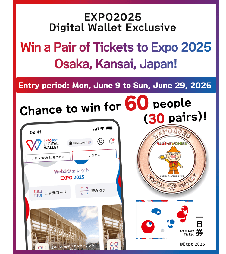 EXPO2025 Digital Wallet Exclusive　Win a Pair of Tickets to Expo 2025 Osaka, Kansai, Japan!　Entry period: Mon, June 9 to Sun, June 29, 2025 Chance to win for 60 people (30 pairs)! ©Expo 2025