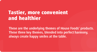 Tastier, more convenient and healthier These are the underlying themes of House Foods' products. These three key themes, blended into perfect harmony, always create happy smiles at the table.