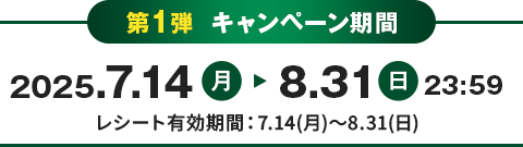 第1弾 キャンペーン期間 2025.7.14月 8.31日 23:59 レシート有効期間：7.14(月)～8.31(日)