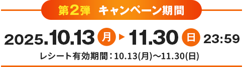 第2弾 キャンペーン期間 2025.10.13月 11.30日 23:59 レシート有効期間：10.13(月)～11.30(日)
