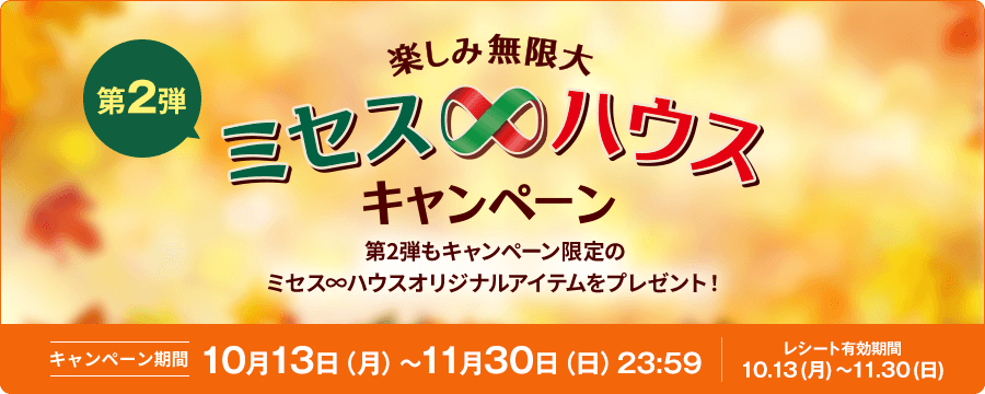 第2弾 楽しみ無限大 ミセス∞ハウスキャンペーン 第2弾もキャンペーン限定のミセス∞ハウスオリジナルアイテムをプレゼント！ キャンペーン期間 10月13日（月）～11月30日（日）23:59 レシート有効期間 10.13(月)～11.30(日)