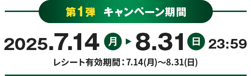 第1弾 キャンペーン期間 2025.7.14月 8.31日 23:59 レシート有効期間：7.14(月)～8.31(日)