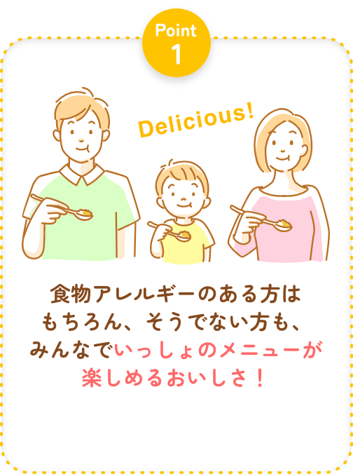 Point1 食物アレルギーのある方はもちろん、そうでない方も、みんなでいっしょのメニューが楽しめるおいしさ！