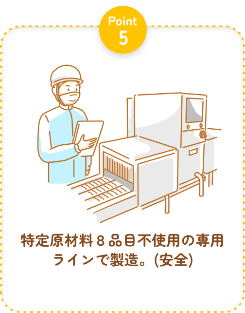Point5 特定原材料８品目不使用の専用ラインで製造。(安全)