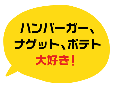 ハンバーガー、ナゲット、ポテト大好き！