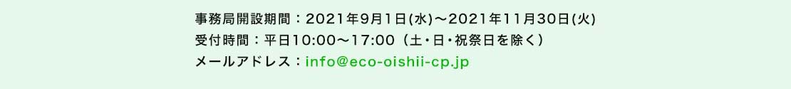 事務局開設期間：2021年9月1日(水)～2021年11月30日(火) 受付時間：10:00～17:00（土・日・祝祭日を除く） メールアドレス：info@eco-oishii-cp.jp