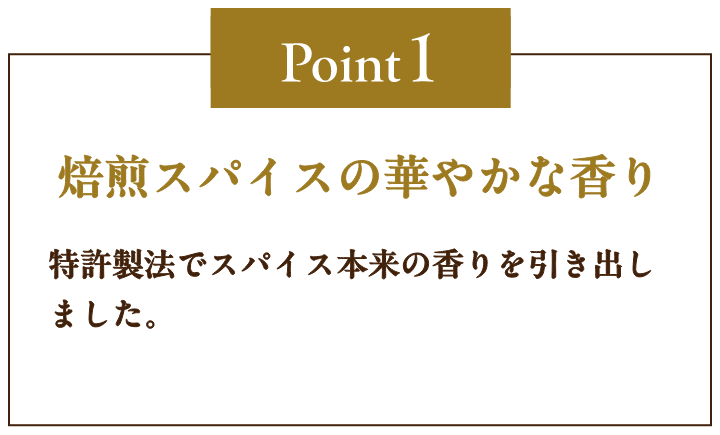 Point1 焙煎スパイスの華やかな香り 特許製法でスパイス本来の香りを引き出しました。