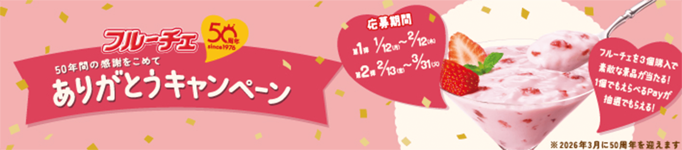 フルーチェ 50周年 since1976 50年間の感謝をこめてありがとうキャンペーン 応募期間 第1弾 1/12(月)~2/12(木) 第2弾 2/13(金)~3/31(火) フルーチェを3個購入で素敵な景品が当たる！1個でもえらべるPayが抽選でもらえる！ *2026年3月に50周年を迎えます