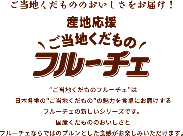 ご当地くだもののおいしさをお届け！産地応援 フルーチェ “ご当地くだものフルーチェ”は 日本各地の”ご当地くだもの”の魅力を食卓にお届けする フルーチェの新しいシリーズです。 国産くだもののおいしさとフルーチェならではのプルンとした食感がお楽しみいただけます。