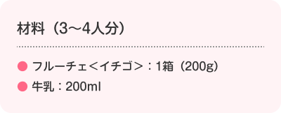 材料（3～4人分）　　●フルーチェ＜イチゴ＞：1箱（200g）　●牛乳：200ml