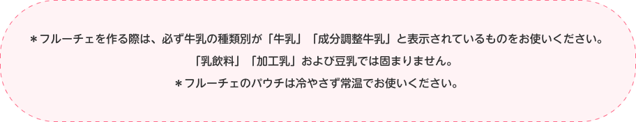 ＊フルーチェを作る際は、必ず牛乳の種類別が「牛乳」「成分調整牛乳」と表示されているものをお使いください。「乳飲料」「加工乳」および豆乳では固まりません。＊フルーチェのパウチは冷やさず常温でお使いください。