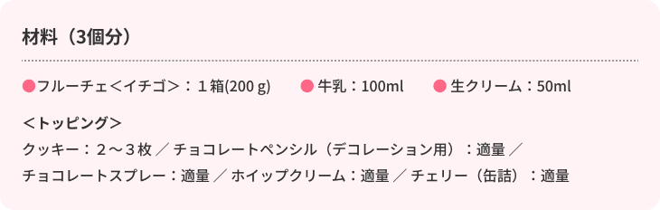材料（3個分）　●フルーチェ＜イチゴ＞：1箱(200g)　●牛乳：100ml　●生クリーム：50ml　＜トッピング＞　クッキー：2～3枚／チョコレートペンシル（デコレーション用）：適量／チョコレートスプレー：適量／ホイップクリーム：適量／チェリー（缶詰）：適量