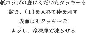 紙コップの底にくだいたクッキーを敷き、(1)を入れて棒を刺す 表面にもクッキーをまぶし、冷凍庫で凍らせる