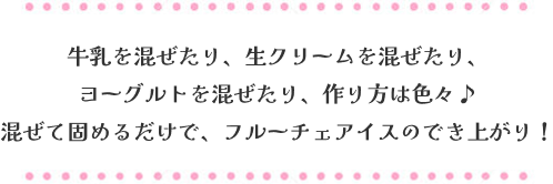牛乳を混ぜたり、生クリームを混ぜたり、ヨーグルトを混ぜたり、作り方は色々♪混ぜて固めるだけで、フルーチェアイスのでき上がり！