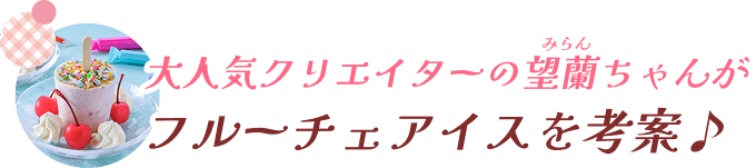 大人気クリエイターの望蘭ちゃんがフルーチェアイスを考案♪